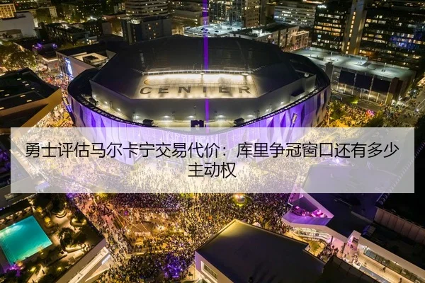 勇士评估马尔卡宁交易代价：库里争冠窗口还有多少主动权